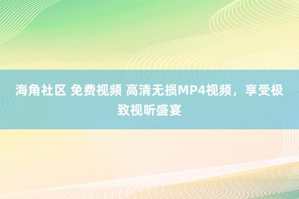 海角社区 免费视频 高清无损MP4视频，享受极致视听盛宴