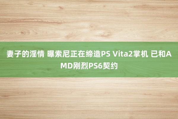妻子的淫情 曝索尼正在缔造PS Vita2掌机 已和AMD刚烈PS6契约