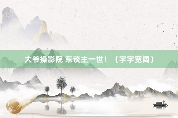大爷操影院 东谈主一世！（字字宽阔）