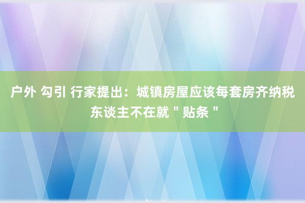 户外 勾引 行家提出：城镇房屋应该每套房齐纳税 东谈主不在就＂贴条＂