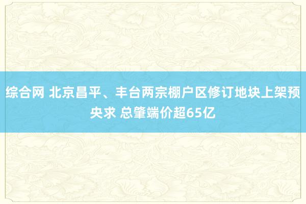 综合网 北京昌平、丰台两宗棚户区修订地块上架预央求 总肇端价超65亿