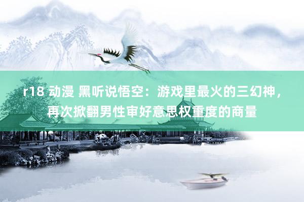 r18 动漫 黑听说悟空：游戏里最火的三幻神，再次掀翻男性审好意思权重度的商量