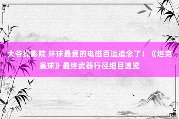 大爷操影院 环球最爱的电磁百运追念了！《坦克寰球》最终武器行径细目速览