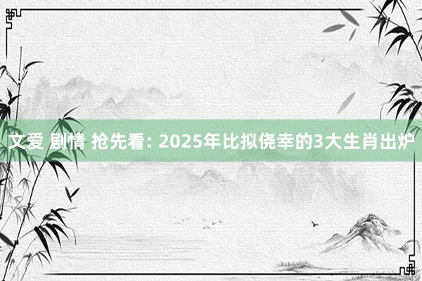 文爱 剧情 抢先看: 2025年比拟侥幸的3大生肖出炉
