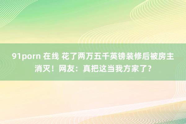 91porn 在线 花了两万五千英镑装修后被房主消灭！网友：真把这当我方家了？
