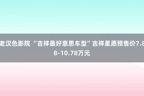 老汉色影院 “吉祥最好意思车型”吉祥星愿预售价7.88-10.78万元