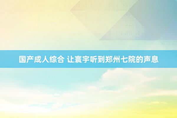 国产成人综合 让寰宇听到郑州七院的声息