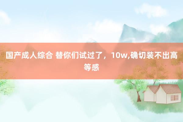 国产成人综合 替你们试过了,10w,确切装不出高等感