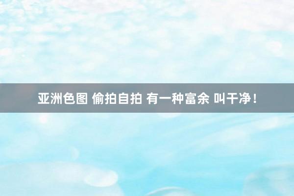 亚洲色图 偷拍自拍 有一种富余 叫干净！