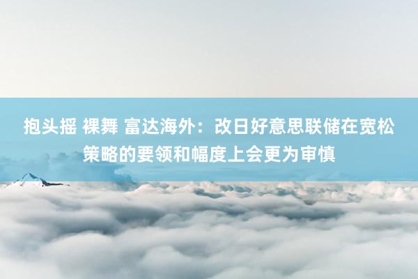 抱头摇 裸舞 富达海外：改日好意思联储在宽松策略的要领和幅度上会更为审慎