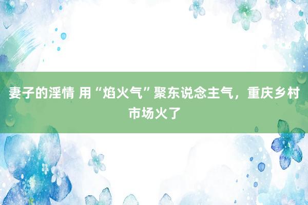 妻子的淫情 用“焰火气”聚东说念主气，重庆乡村市场火了