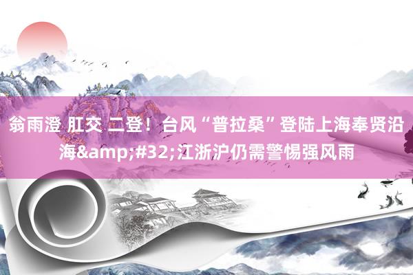 翁雨澄 肛交 二登！台风“普拉桑”登陆上海奉贤沿海&#32;江浙沪仍需警惕强风雨