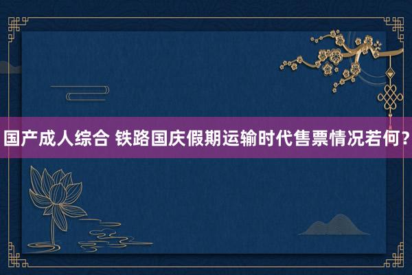 国产成人综合 铁路国庆假期运输时代售票情况若何？