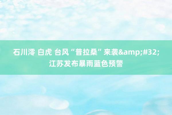 石川澪 白虎 台风“普拉桑”来袭&#32;江苏发布暴雨蓝色预警