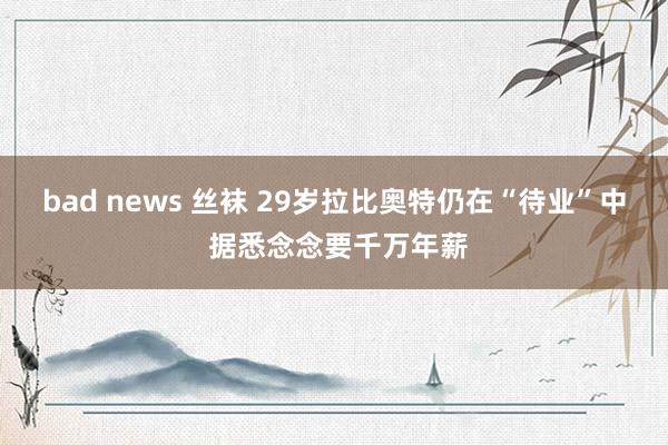 bad news 丝袜 29岁拉比奥特仍在“待业”中 据悉念念要千万年薪