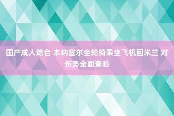 国产成人综合 本纳塞尔坐轮椅乘坐飞机回米兰 对伤势全面查验