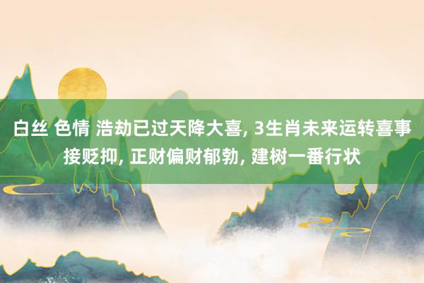 白丝 色情 浩劫已过天降大喜， 3生肖未来运转喜事接贬抑， 正财偏财郁勃， 建树一番行状