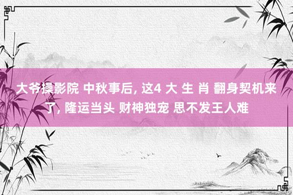 大爷操影院 中秋事后， 这4 大 生 肖 翻身契机来了， 隆运当头 财神独宠 思不发王人难