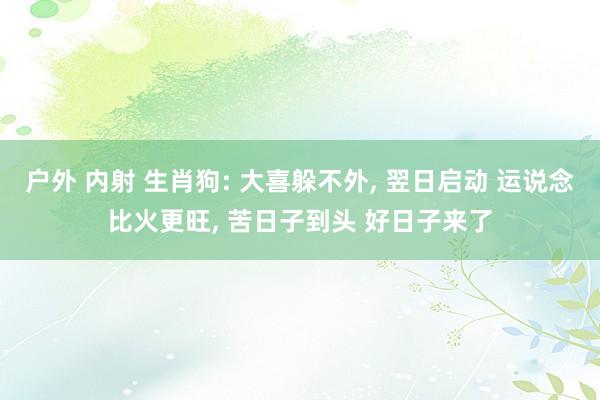 户外 内射 生肖狗: 大喜躲不外， 翌日启动 运说念比火更旺， 苦日子到头 好日子来了