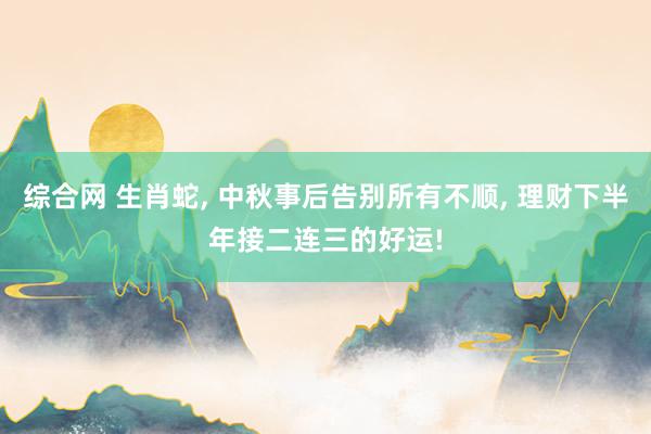 综合网 生肖蛇， 中秋事后告别所有不顺， 理财下半年接二连三的好运!
