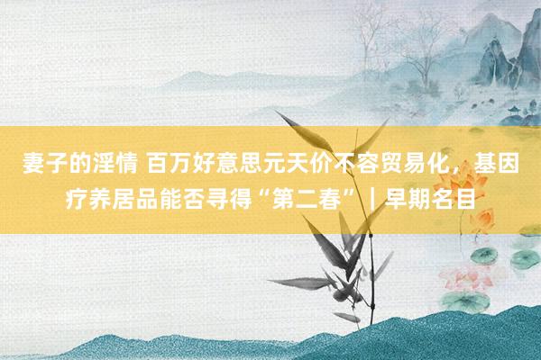 妻子的淫情 百万好意思元天价不容贸易化，基因疗养居品能否寻得“第二春”｜早期名目