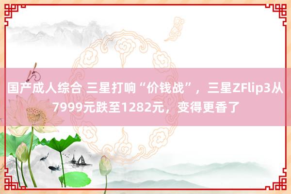 国产成人综合 三星打响“价钱战”，三星ZFlip3从7999元跌至1282元，变得更香了