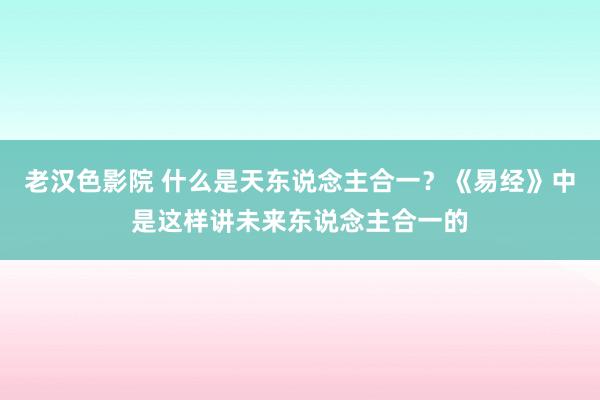 老汉色影院 什么是天东说念主合一？《易经》中是这样讲未来东说念主合一的