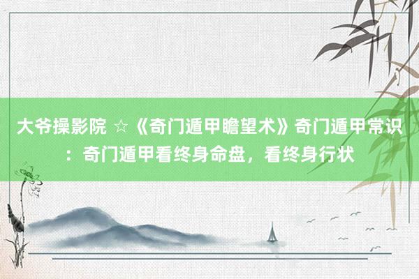 大爷操影院 ☆《奇门遁甲瞻望术》奇门遁甲常识：奇门遁甲看终身命盘，看终身行状