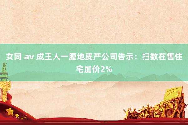 女同 av 成王人一腹地皮产公司告示：扫数在售住宅加价2%