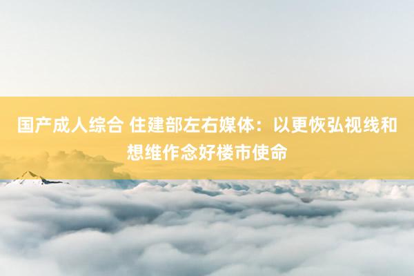 国产成人综合 住建部左右媒体：以更恢弘视线和想维作念好楼市使命