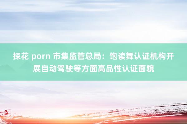 探花 porn 市集监管总局：饱读舞认证机构开展自动驾驶等方面高品性认证面貌