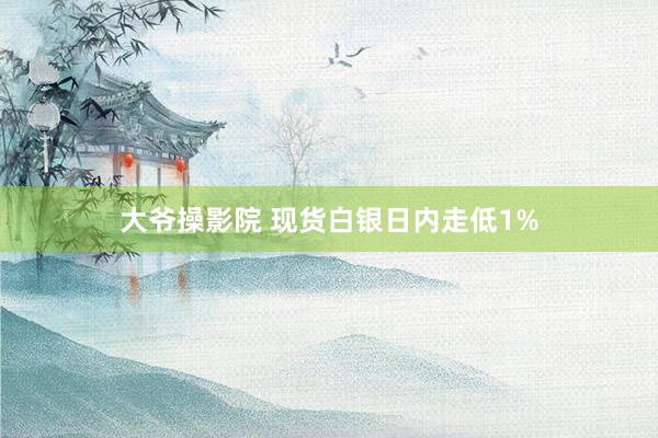 大爷操影院 现货白银日内走低1%