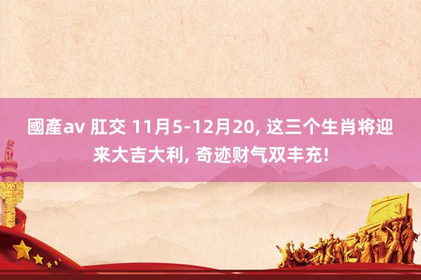 國產av 肛交 11月5-12月20， 这三个生肖将迎来大吉大利， 奇迹财气双丰充!