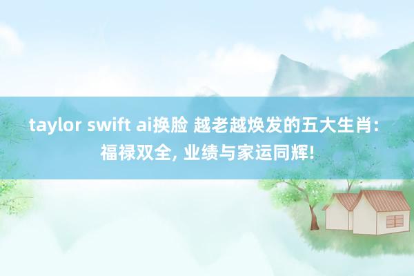 taylor swift ai换脸 越老越焕发的五大生肖: 福禄双全， 业绩与家运同辉!