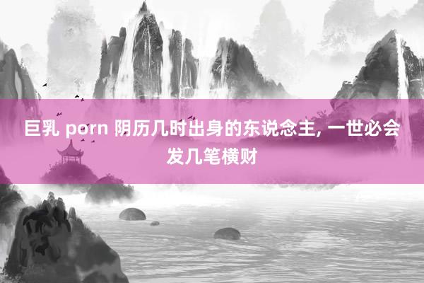 巨乳 porn 阴历几时出身的东说念主， 一世必会发几笔横财