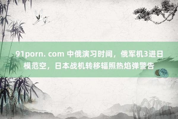 91porn. com 中俄演习时间，俄军机3进日模范空，日本战机转移辐照热焰弹警告