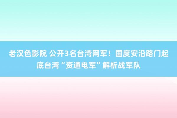 老汉色影院 公开3名台湾网军！国度安沿路门起底台湾“资通电军”解析战军队