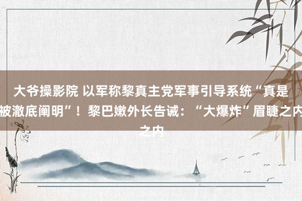 大爷操影院 以军称黎真主党军事引导系统“真是被澈底阐明”！黎巴嫩外长告诫：“大爆炸”眉睫之内