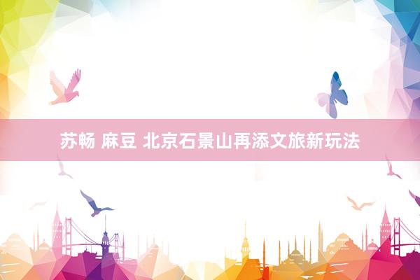 苏畅 麻豆 北京石景山再添文旅新玩法