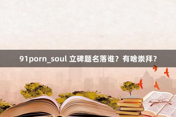 91porn_soul 立碑题名落谁？有啥崇拜？