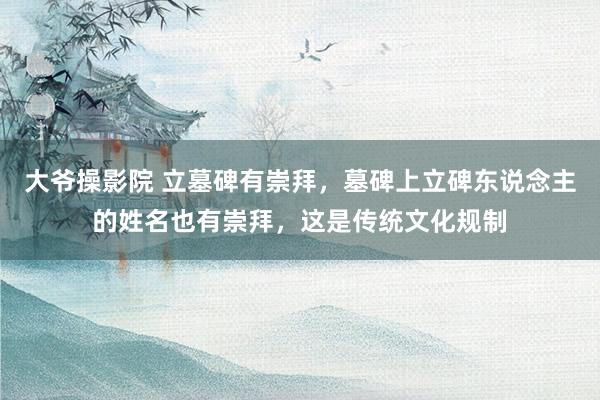 大爷操影院 立墓碑有崇拜，墓碑上立碑东说念主的姓名也有崇拜，这是传统文化规制