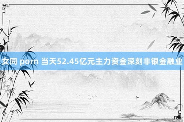 女同 porn 当天52.45亿元主力资金深刻非银金融业