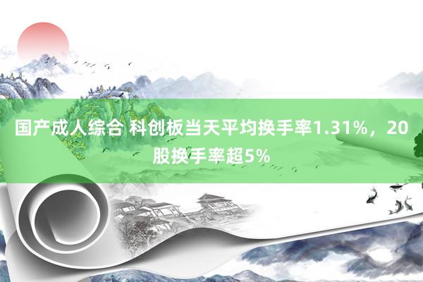 国产成人综合 科创板当天平均换手率1.31%，20股换手率超5%