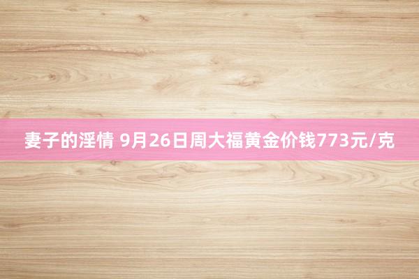 妻子的淫情 9月26日周大福黄金价钱773元/克