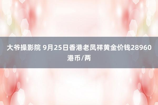 大爷操影院 9月25日香港老凤祥黄金价钱28960港币/两
