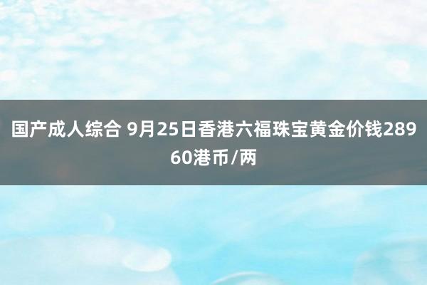 国产成人综合 9月25日香港六福珠宝黄金价钱28960港币/两