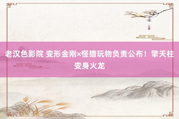 老汉色影院 变形金刚×怪猎玩物负责公布！擎天柱变身火龙