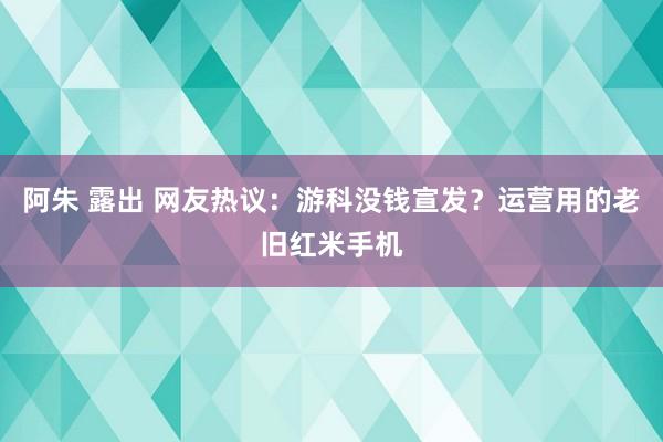 阿朱 露出 网友热议：游科没钱宣发？运营用的老旧红米手机