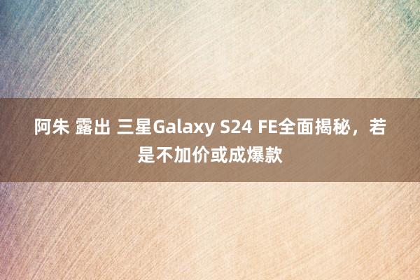 阿朱 露出 三星Galaxy S24 FE全面揭秘，若是不加价或成爆款