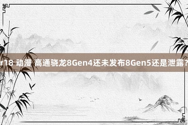 r18 动漫 高通骁龙8Gen4还未发布8Gen5还是泄露？